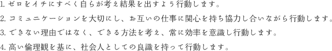 1. ゼロをイチにすべく自らが考え結果を出すよう行動します。 2. コミュニケーションを大切にし、お互いの仕事に関心を持ち協力し合いながら行動します。 3. できない理由ではなく、できる方法を考え、常に効率を意識し行動します。4. 高い倫理観を基に、社会人としての良識を持って行動します。