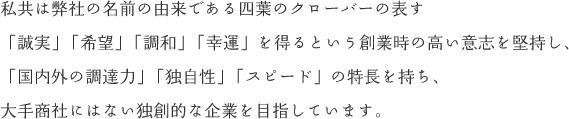 私共は弊社の名前の由来である四葉のクローバーの表す「誠実」「希望」「調和」「幸運」を得るという創業時の高い意志を堅持し、「国内外の調達力」「独自性」「スピード」の特長を持ち、大手商社にはない独創的な企業を目指しています。