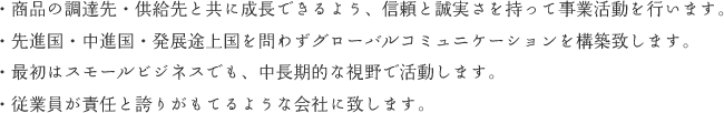 ・商品の調達先・供給先と共に成長できるよう、信頼と誠実さを持って事業活動を行います。・先進国・中進国・発展途上国を問わずグローバルコミュニケーションを構築致します。・最初はスモールビジネスでも、中長期的な視野で活動します。・従業員が責任と誇りがもてるような会社に致します。