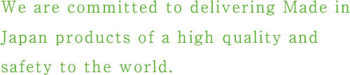 We are committed to delivering Made in Japan products of a high quality and safety to the world.