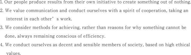 1. Our people produce results from their own initiative to create something out of nothing.2. We value communication and conduct ourselves with a spirit of cooperation, taking an interest in each other’s work.3. We consider methods for achieving, rather than reasons for why something cannot be done, always remaining conscious of efficiency.4. We conduct ourselves as decent and sensible members of society, based on high ethical values.